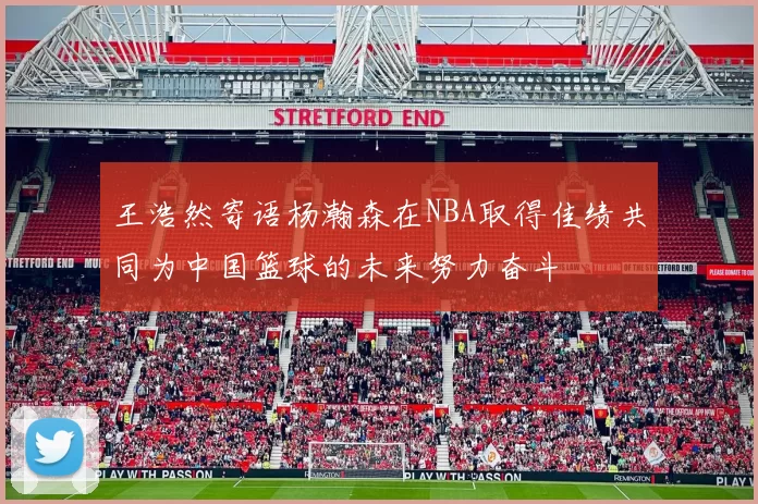 王浩然寄语杨瀚森在NBA取得佳绩共同为中国篮球的未来努力奋斗