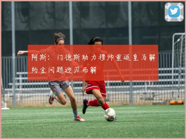 阿斯：门德斯助力穆帅重返皇马解约金问题迎刃而解