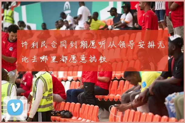 许利民合同到期愿听从领导安排无论去哪里都愿意执教