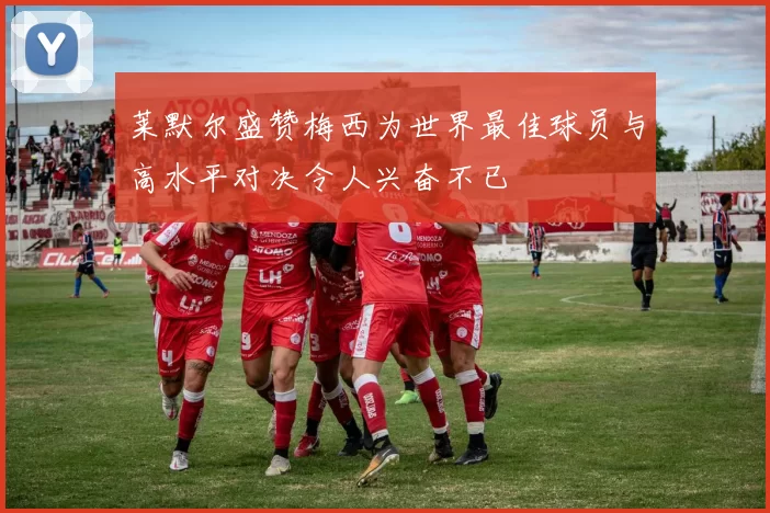 莱默尔盛赞梅西为世界最佳球员与高水平对决令人兴奋不已