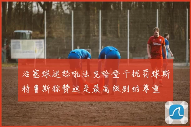 活塞球迷怒吼法克哈登干扰罚球斯特鲁斯称赞这是最高级别的尊重
