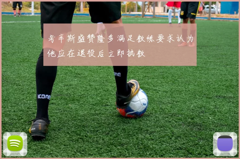 考辛斯盛赞隆多满足教练要求认为他应在退役后立即执教
