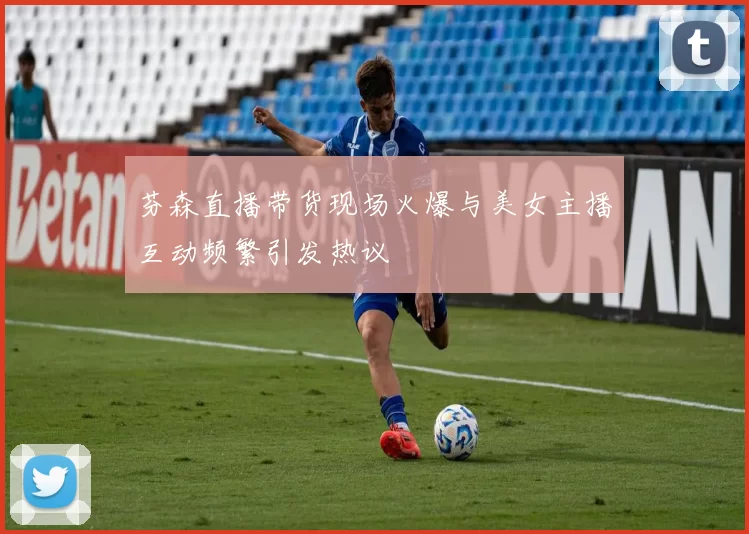 芬森直播带货现场火爆与美女主播互动频繁引发热议