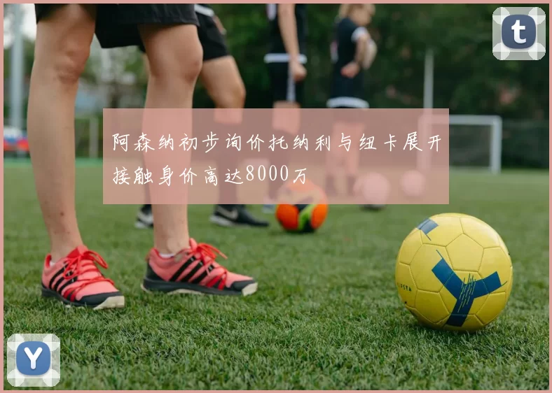 阿森纳初步询价托纳利与纽卡展开接触身价高达8000万