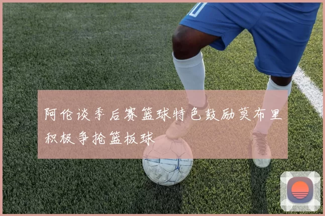 阿伦谈季后赛篮球特色鼓励莫布里积极争抢篮板球