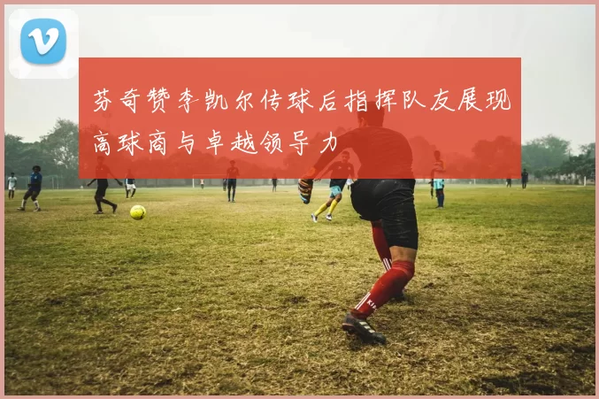 芬奇赞李凯尔传球后指挥队友展现高球商与卓越领导力