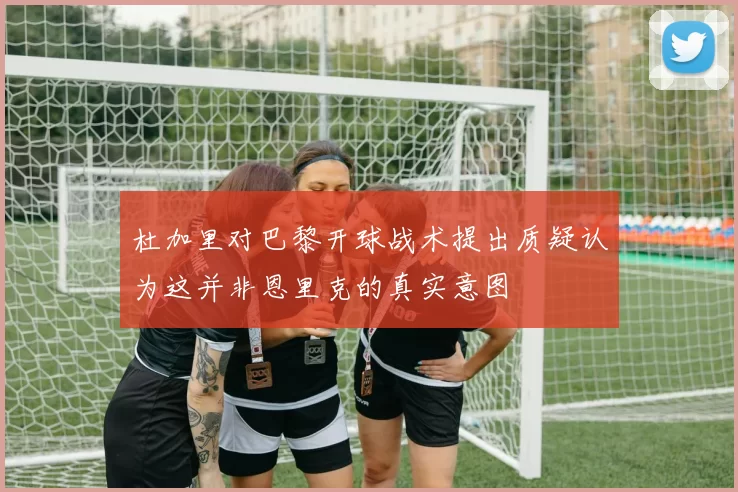 杜加里对巴黎开球战术提出质疑认为这并非恩里克的真实意图
