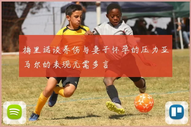 梅里诺谈养伤与妻子怀孕的压力亚马尔的表现无需多言