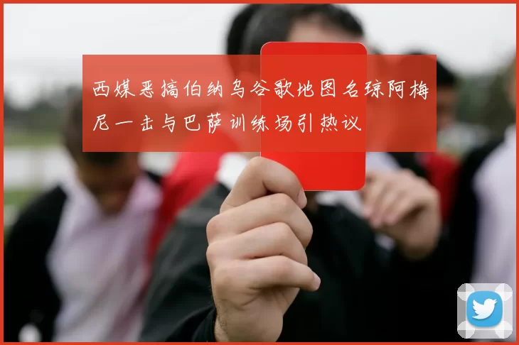 西媒恶搞伯纳乌谷歌地图名琼阿梅尼一击与巴萨训练场引热议