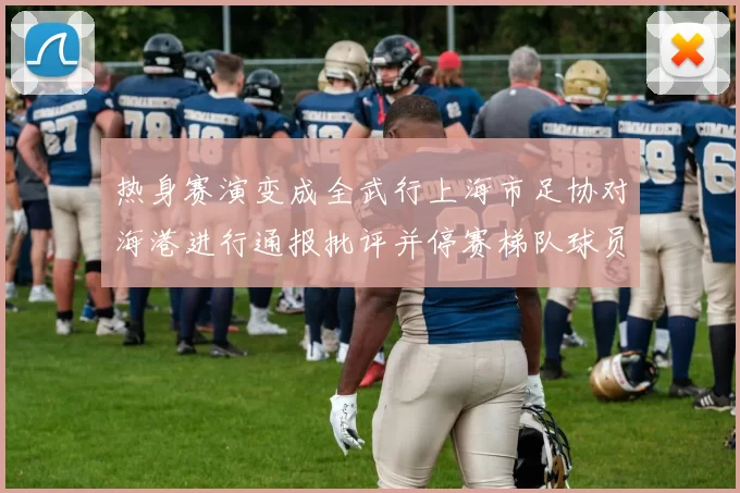 热身赛演变成全武行上海市足协对海港进行通报批评并停赛梯队球员四场