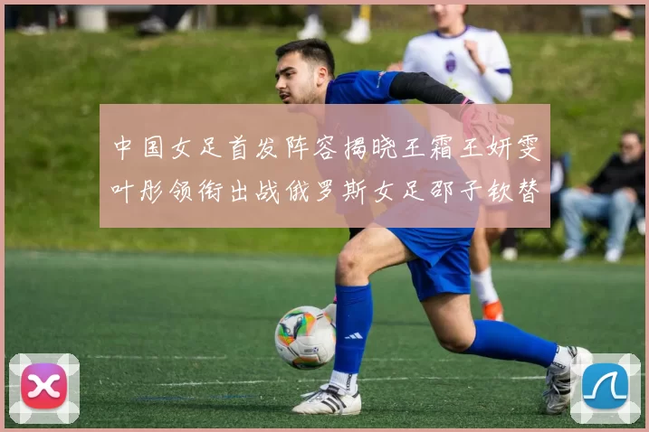 中国女足首发阵容揭晓王霜王妍雯叶彤领衔出战俄罗斯女足邵子钦替补待命