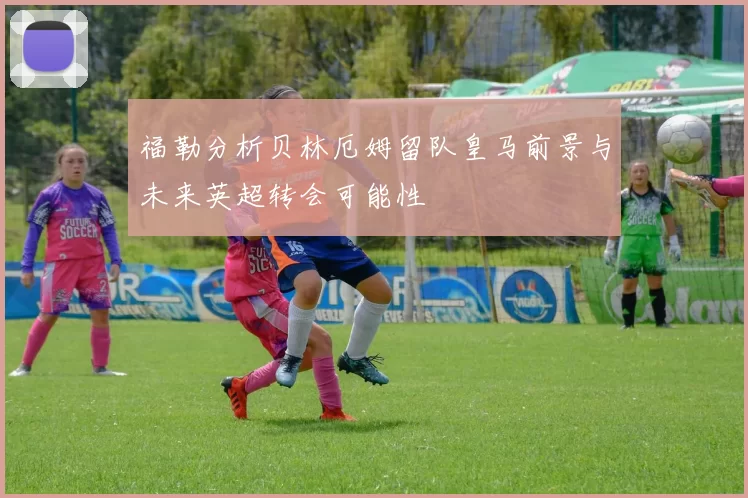 福勒分析贝林厄姆留队皇马前景与未来英超转会可能性