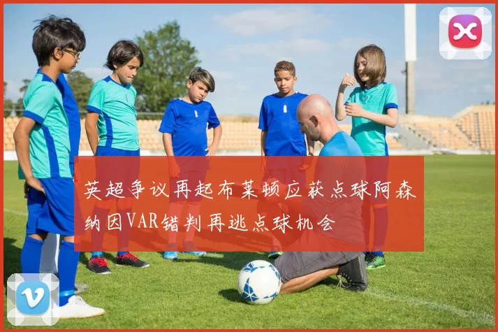 英超争议再起布莱顿应获点球阿森纳因VAR错判再逃点球机会