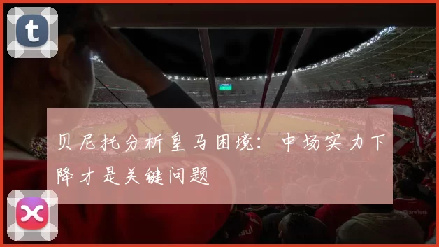 贝尼托分析皇马困境：中场实力下降才是关键问题